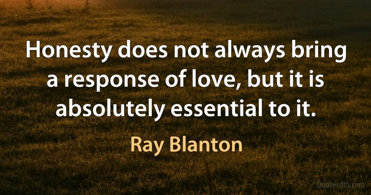 Honesty does not always bring a response of love, but it is absolutely essential to it. (Ray Blanton)