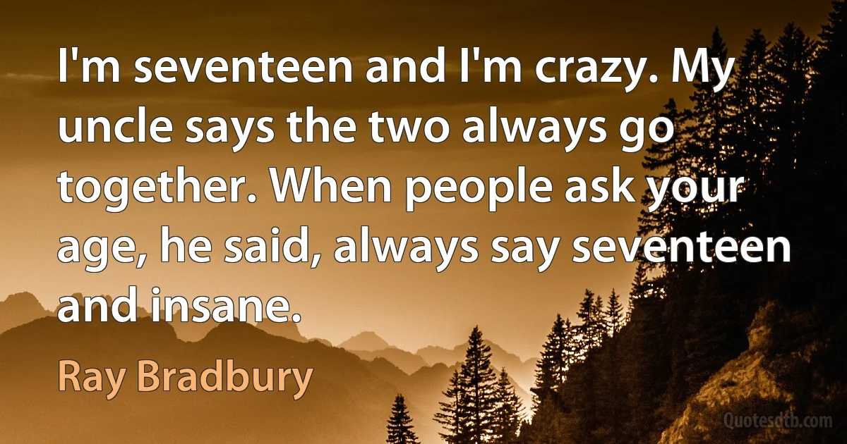 I'm seventeen and I'm crazy. My uncle says the two always go together. When people ask your age, he said, always say seventeen and insane. (Ray Bradbury)