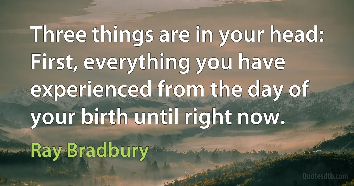 Three things are in your head: First, everything you have experienced from the day of your birth until right now. (Ray Bradbury)