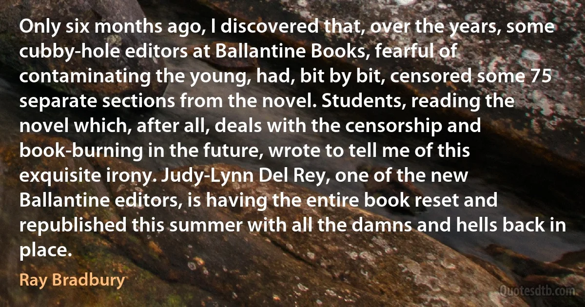 Only six months ago, I discovered that, over the years, some cubby-hole editors at Ballantine Books, fearful of contaminating the young, had, bit by bit, censored some 75 separate sections from the novel. Students, reading the novel which, after all, deals with the censorship and book-burning in the future, wrote to tell me of this exquisite irony. Judy-Lynn Del Rey, one of the new Ballantine editors, is having the entire book reset and republished this summer with all the damns and hells back in place. (Ray Bradbury)