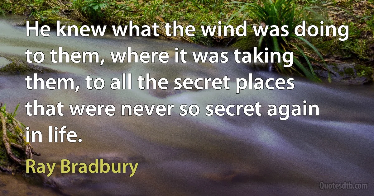 He knew what the wind was doing to them, where it was taking them, to all the secret places that were never so secret again in life. (Ray Bradbury)