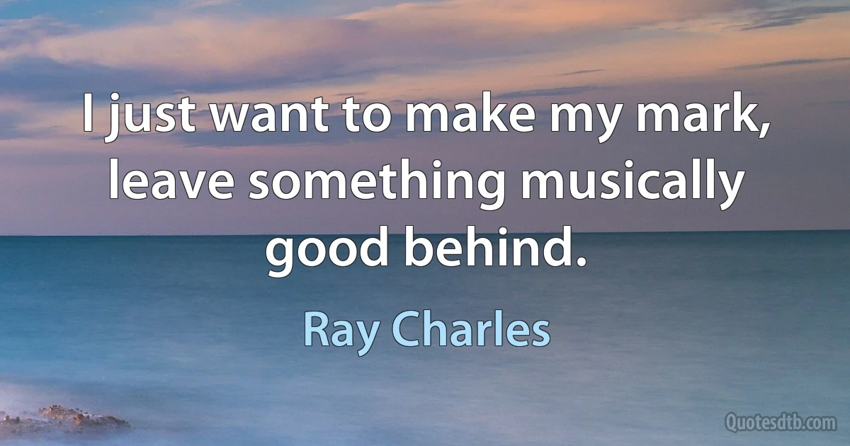 I just want to make my mark, leave something musically good behind. (Ray Charles)