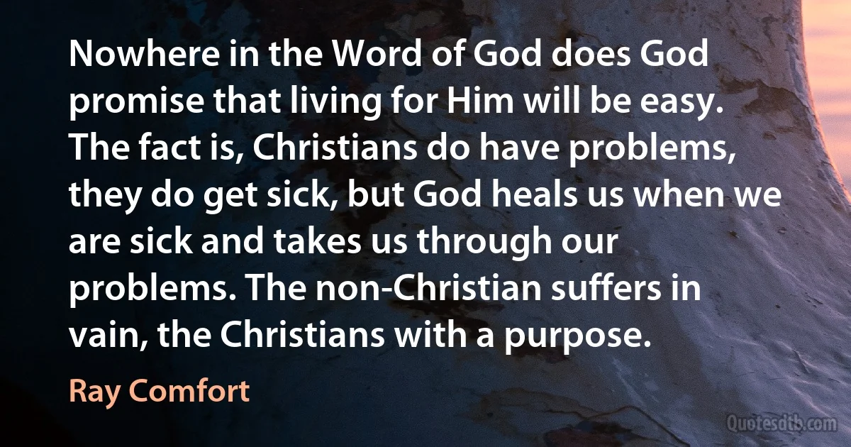 Nowhere in the Word of God does God promise that living for Him will be easy. The fact is, Christians do have problems, they do get sick, but God heals us when we are sick and takes us through our problems. The non-Christian suffers in vain, the Christians with a purpose. (Ray Comfort)