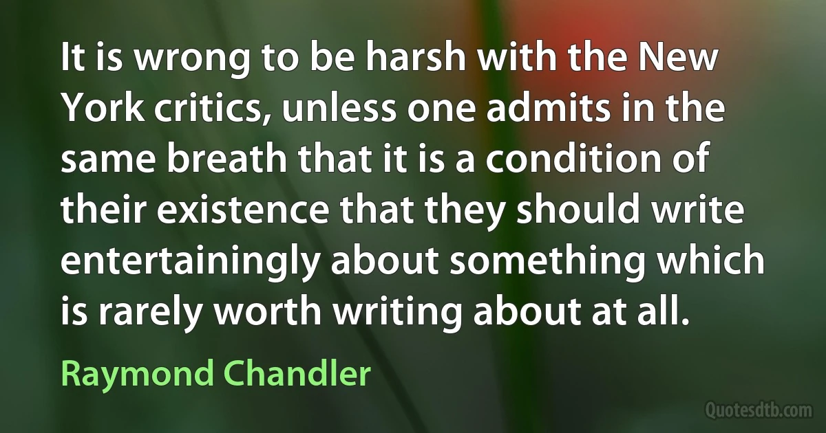 It is wrong to be harsh with the New York critics, unless one admits in the same breath that it is a condition of their existence that they should write entertainingly about something which is rarely worth writing about at all. (Raymond Chandler)