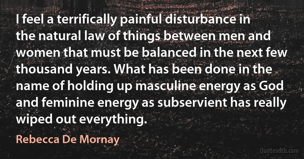 I feel a terrifically painful disturbance in the natural law of things between men and women that must be balanced in the next few thousand years. What has been done in the name of holding up masculine energy as God and feminine energy as subservient has really wiped out everything. (Rebecca De Mornay)