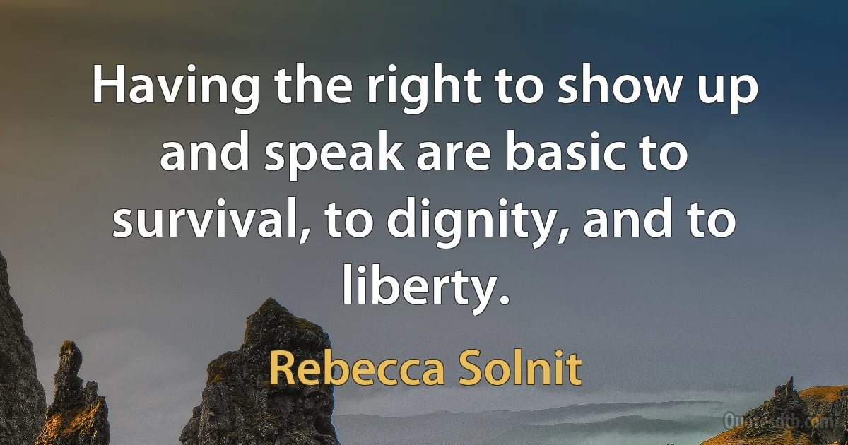 Having the right to show up and speak are basic to survival, to dignity, and to liberty. (Rebecca Solnit)