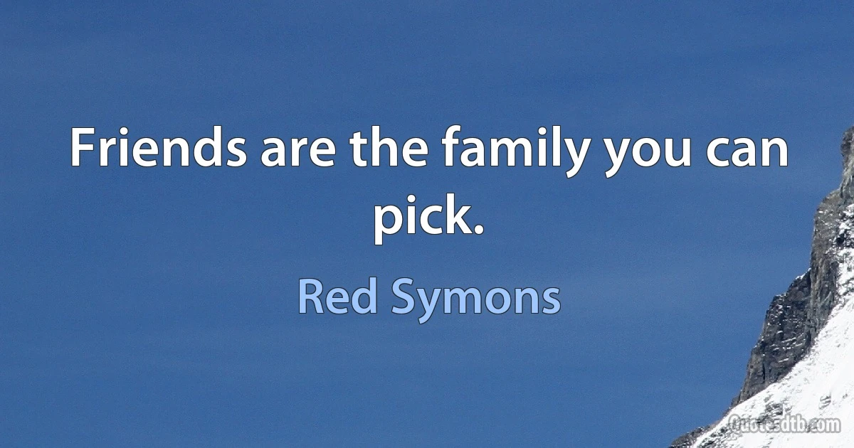 Friends are the family you can pick. (Red Symons)