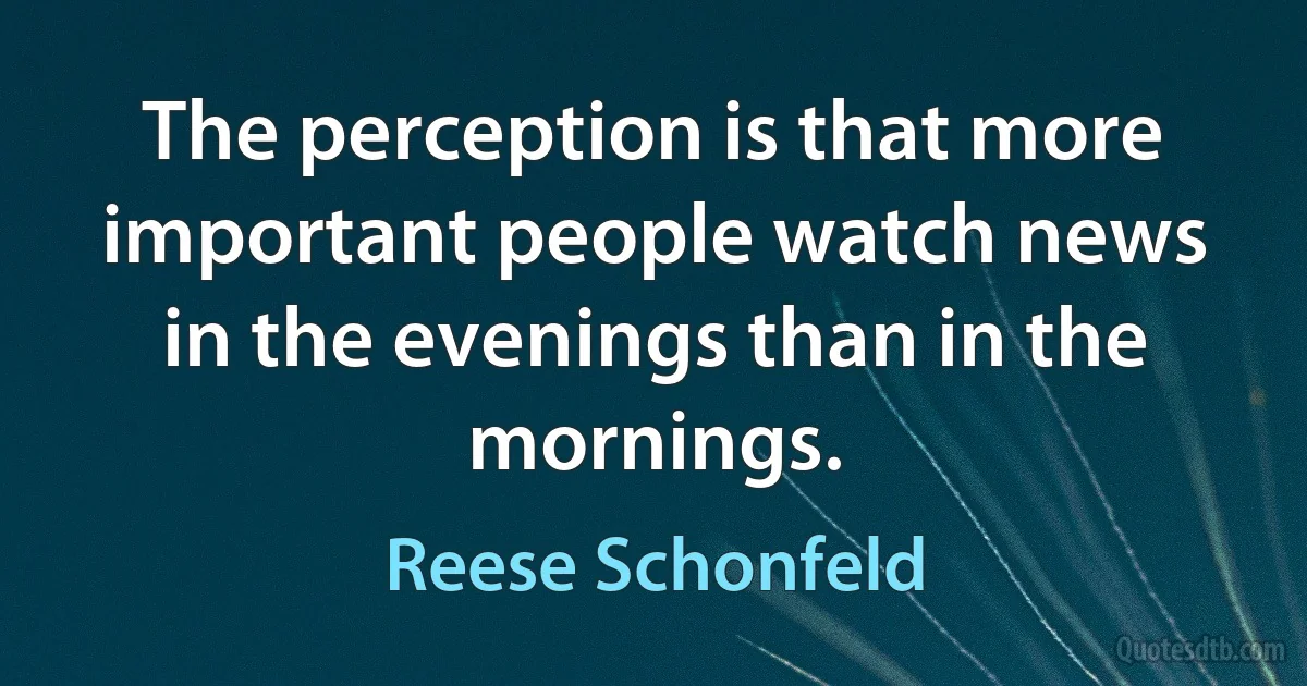 The perception is that more important people watch news in the evenings than in the mornings. (Reese Schonfeld)