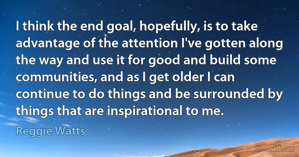 I think the end goal, hopefully, is to take advantage of the attention I've gotten along the way and use it for good and build some communities, and as I get older I can continue to do things and be surrounded by things that are inspirational to me. (Reggie Watts)