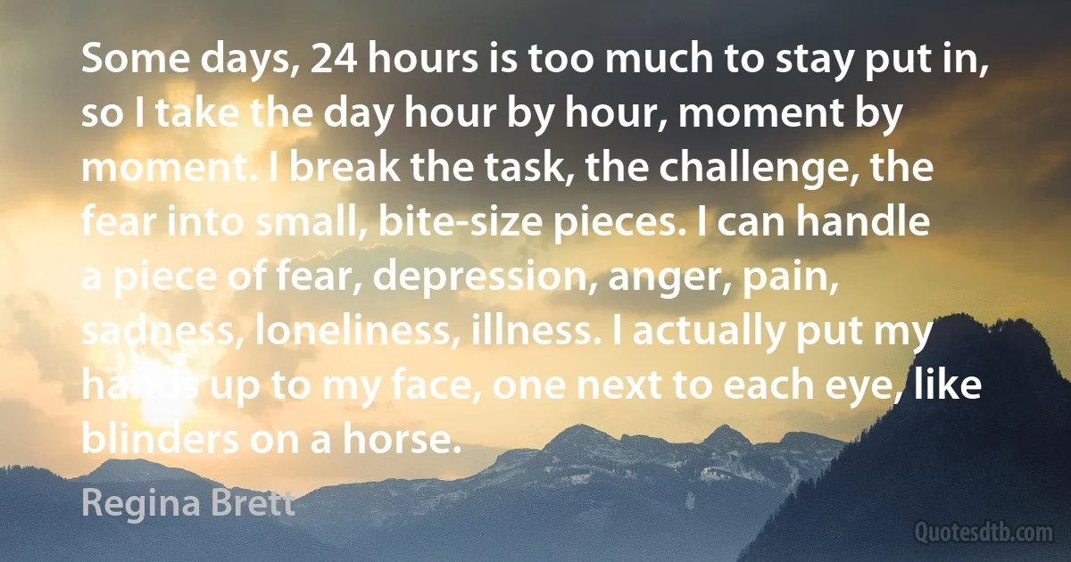 Some days, 24 hours is too much to stay put in, so I take the day hour by hour, moment by moment. I break the task, the challenge, the fear into small, bite-size pieces. I can handle a piece of fear, depression, anger, pain, sadness, loneliness, illness. I actually put my hands up to my face, one next to each eye, like blinders on a horse. (Regina Brett)