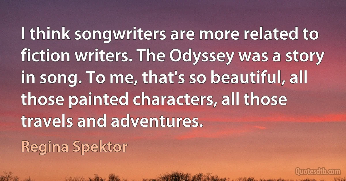 I think songwriters are more related to fiction writers. The Odyssey was a story in song. To me, that's so beautiful, all those painted characters, all those travels and adventures. (Regina Spektor)