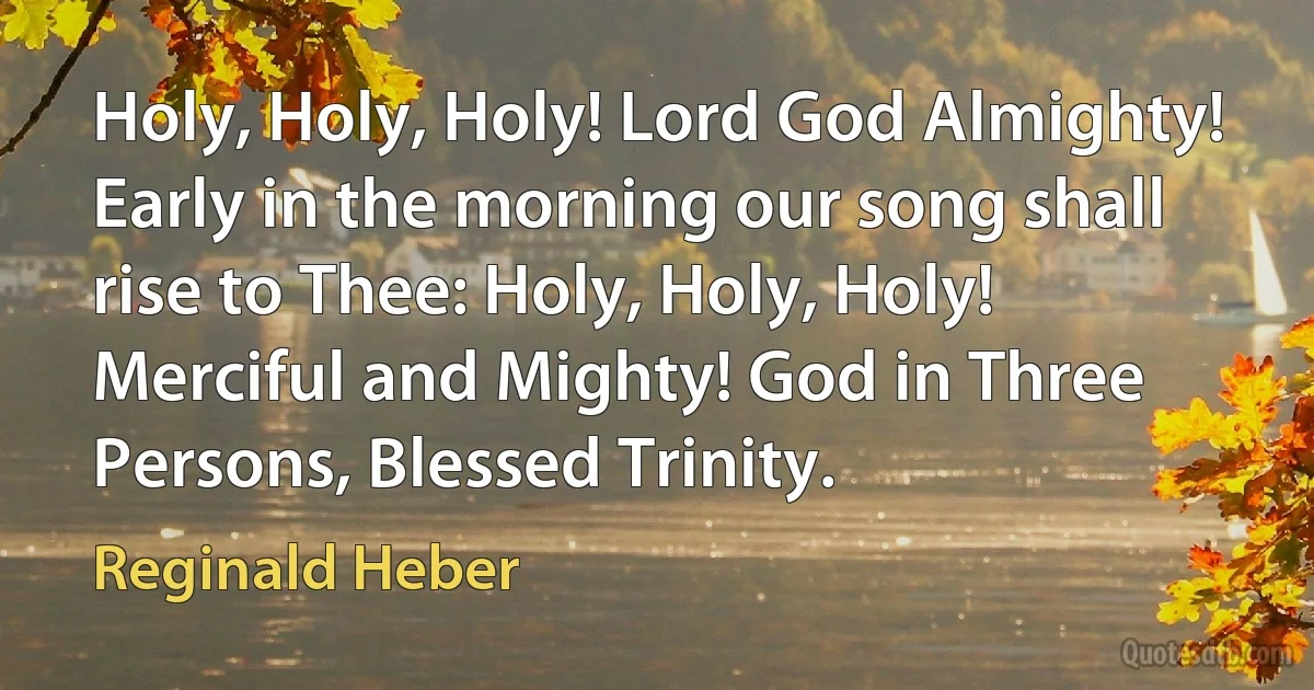 Holy, Holy, Holy! Lord God Almighty! Early in the morning our song shall rise to Thee: Holy, Holy, Holy! Merciful and Mighty! God in Three Persons, Blessed Trinity. (Reginald Heber)