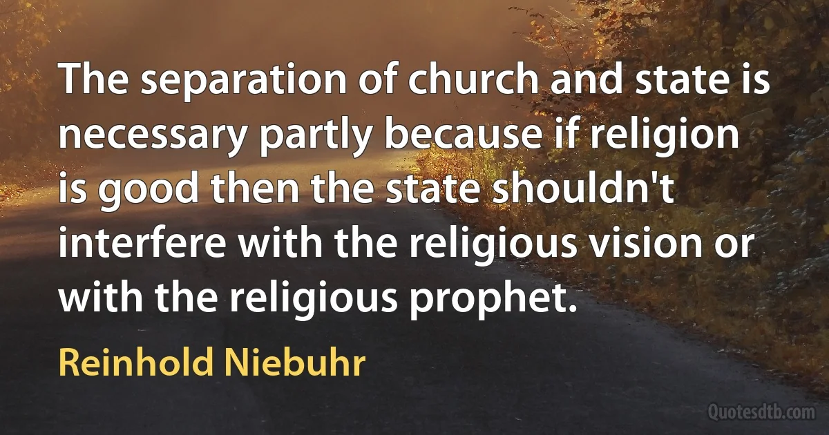 The separation of church and state is necessary partly because if religion is good then the state shouldn't interfere with the religious vision or with the religious prophet. (Reinhold Niebuhr)