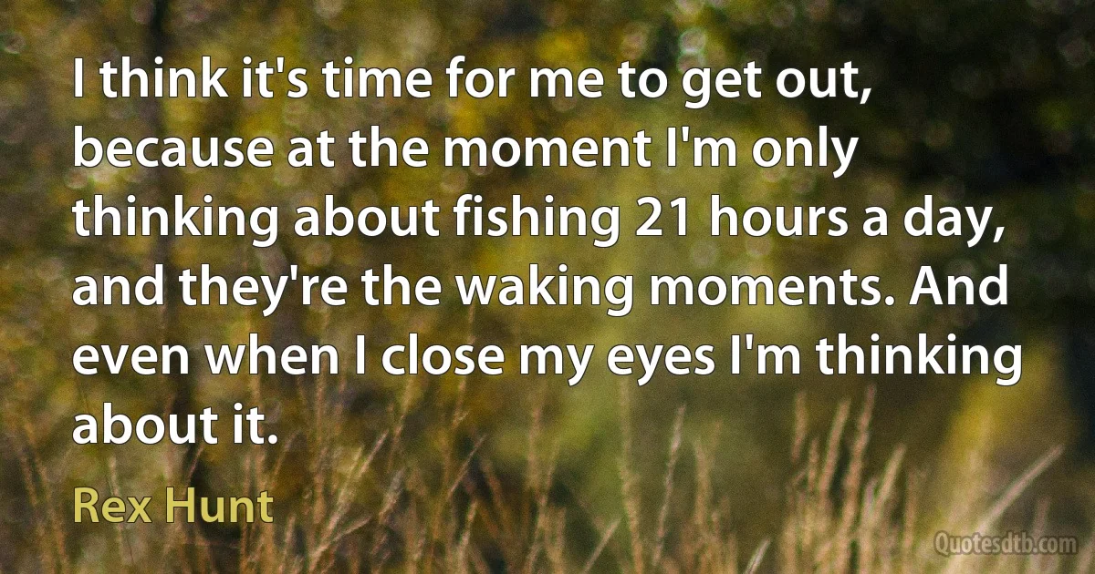 I think it's time for me to get out, because at the moment I'm only thinking about fishing 21 hours a day, and they're the waking moments. And even when I close my eyes I'm thinking about it. (Rex Hunt)