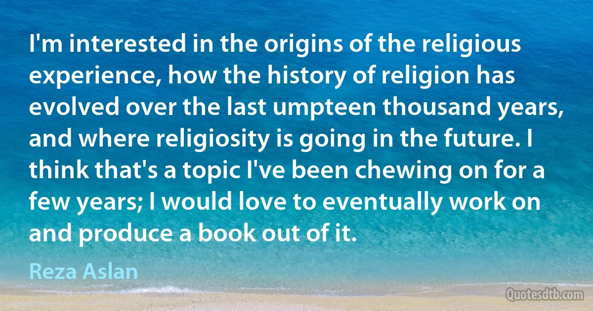 I'm interested in the origins of the religious experience, how the history of religion has evolved over the last umpteen thousand years, and where religiosity is going in the future. I think that's a topic I've been chewing on for a few years; I would love to eventually work on and produce a book out of it. (Reza Aslan)