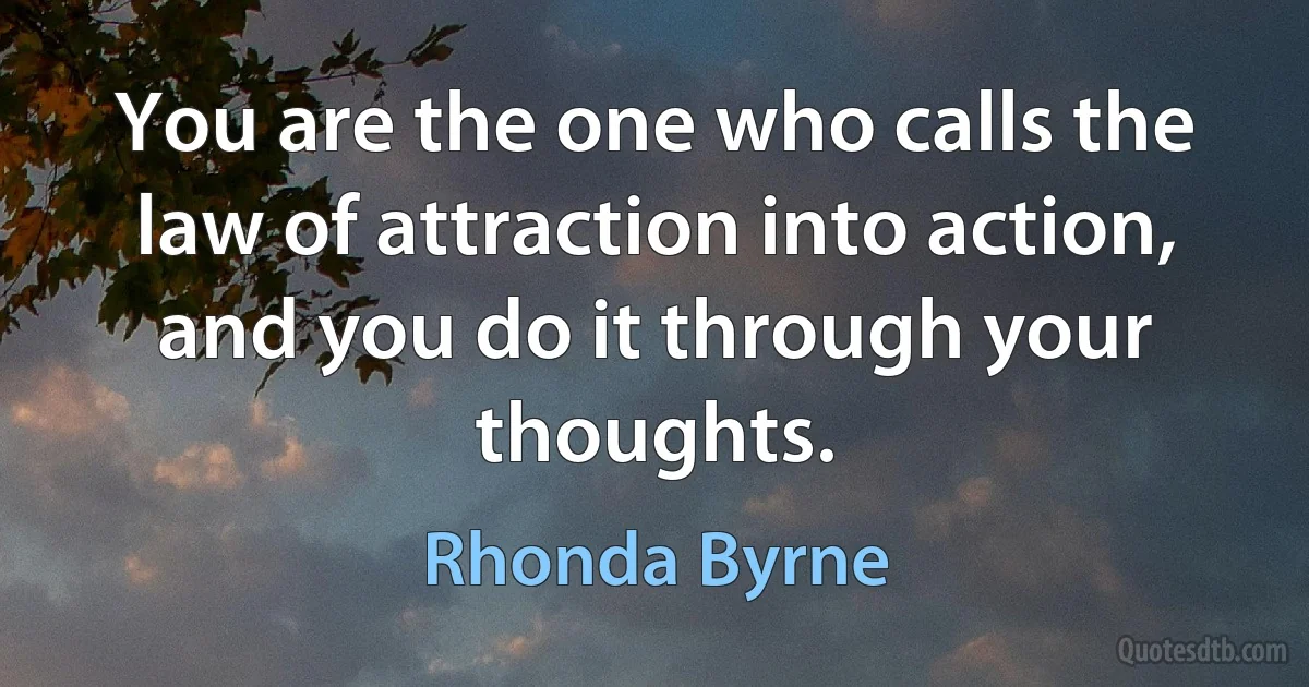 You are the one who calls the law of attraction into action, and you do it through your thoughts. (Rhonda Byrne)