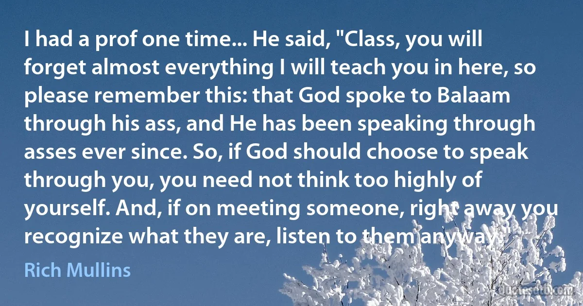 I had a prof one time... He said, "Class, you will forget almost everything I will teach you in here, so please remember this: that God spoke to Balaam through his ass, and He has been speaking through asses ever since. So, if God should choose to speak through you, you need not think too highly of yourself. And, if on meeting someone, right away you recognize what they are, listen to them anyway." (Rich Mullins)