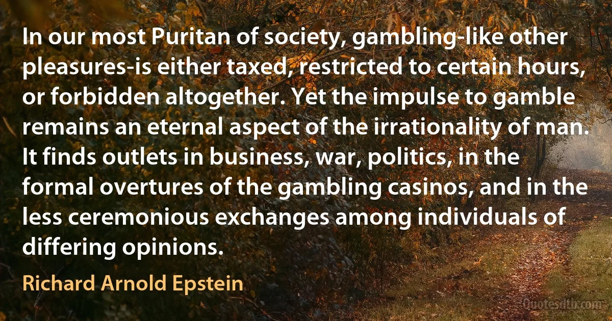 In our most Puritan of society, gambling-like other pleasures-is either taxed, restricted to certain hours, or forbidden altogether. Yet the impulse to gamble remains an eternal aspect of the irrationality of man. It finds outlets in business, war, politics, in the formal overtures of the gambling casinos, and in the less ceremonious exchanges among individuals of differing opinions. (Richard Arnold Epstein)