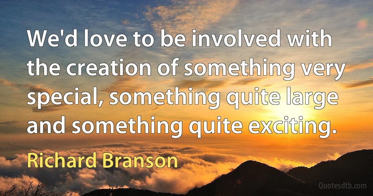 We'd love to be involved with the creation of something very special, something quite large and something quite exciting. (Richard Branson)