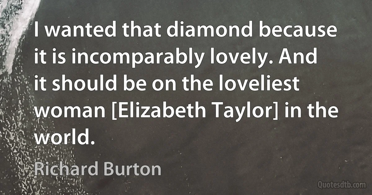 I wanted that diamond because it is incomparably lovely. And it should be on the loveliest woman [Elizabeth Taylor] in the world. (Richard Burton)