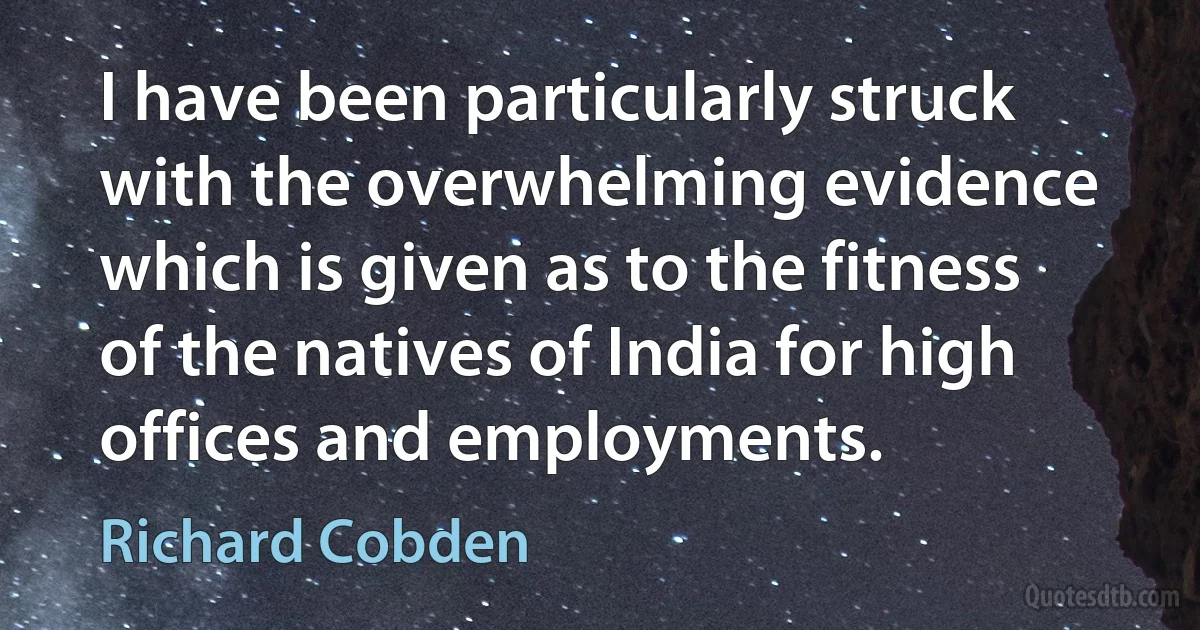 I have been particularly struck with the overwhelming evidence which is given as to the fitness of the natives of India for high offices and employments. (Richard Cobden)