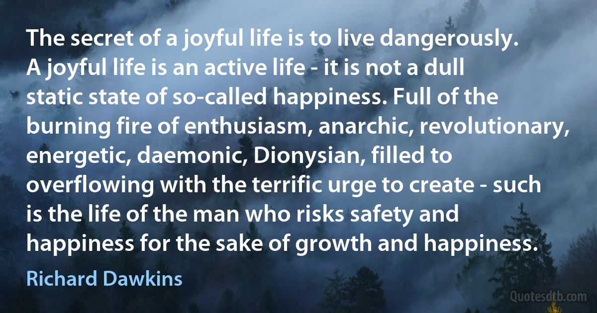 The secret of a joyful life is to live dangerously. A joyful life is an active life - it is not a dull static state of so-called happiness. Full of the burning fire of enthusiasm, anarchic, revolutionary, energetic, daemonic, Dionysian, filled to overflowing with the terrific urge to create - such is the life of the man who risks safety and happiness for the sake of growth and happiness. (Richard Dawkins)