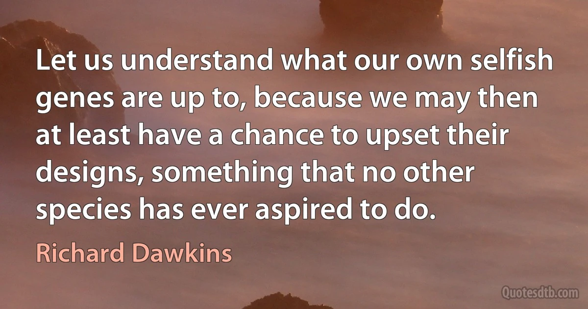 Let us understand what our own selfish genes are up to, because we may then at least have a chance to upset their designs, something that no other species has ever aspired to do. (Richard Dawkins)