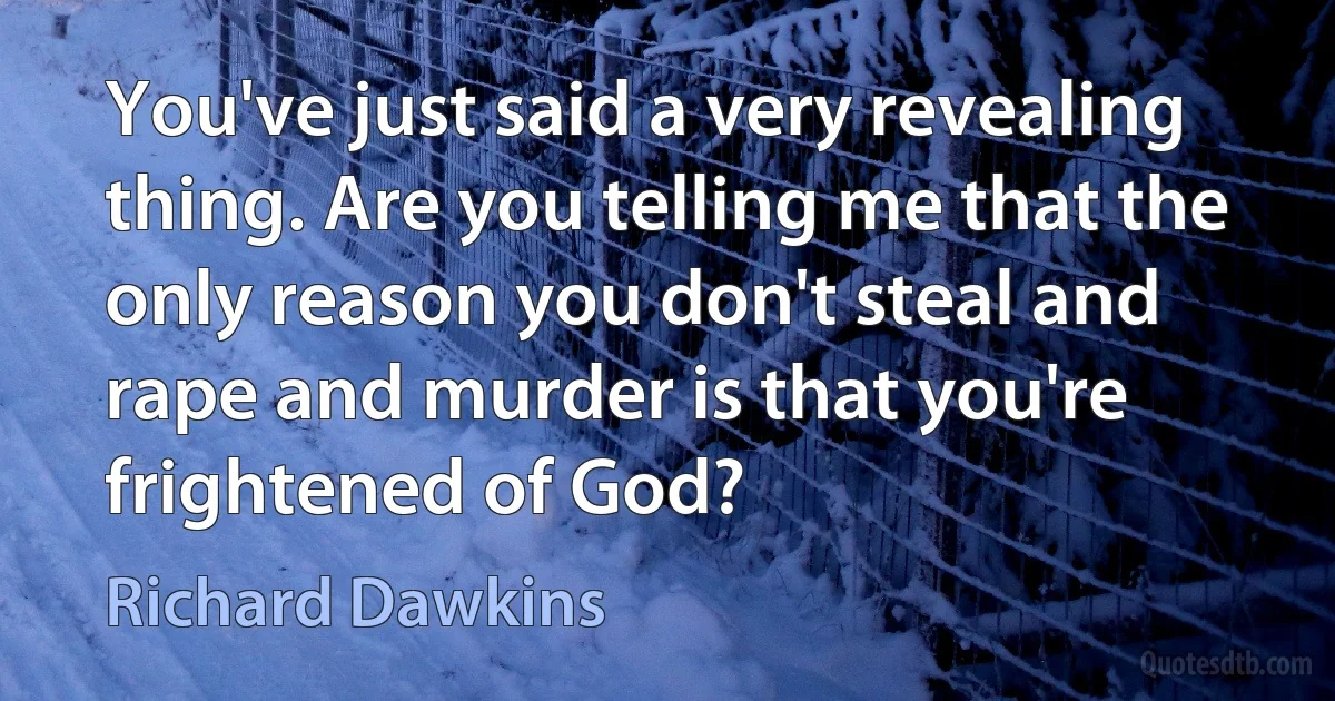 You've just said a very revealing thing. Are you telling me that the only reason you don't steal and rape and murder is that you're frightened of God? (Richard Dawkins)