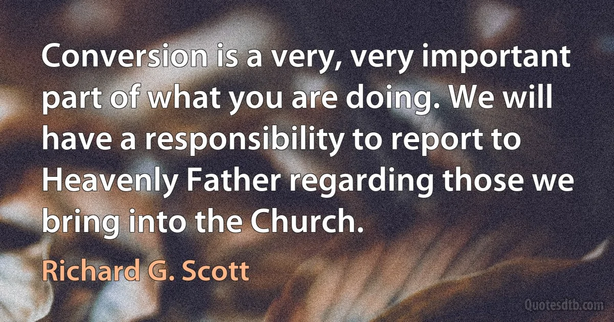 Conversion is a very, very important part of what you are doing. We will have a responsibility to report to Heavenly Father regarding those we bring into the Church. (Richard G. Scott)