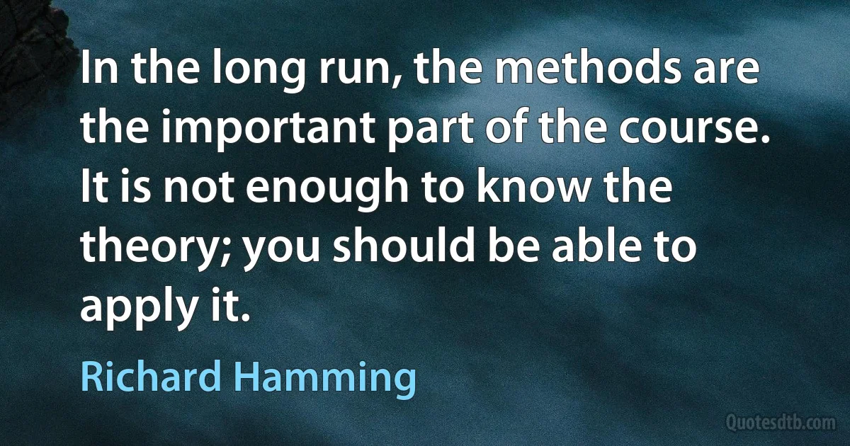 In the long run, the methods are the important part of the course. It is not enough to know the theory; you should be able to apply it. (Richard Hamming)