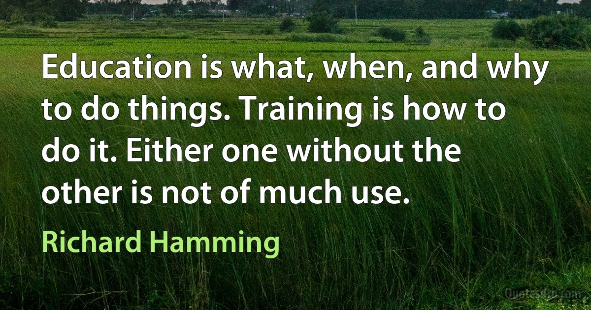 Education is what, when, and why to do things. Training is how to do it. Either one without the other is not of much use. (Richard Hamming)