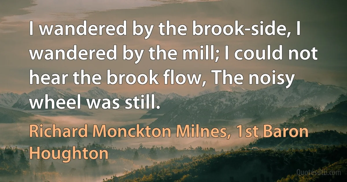 I wandered by the brook-side, I wandered by the mill; I could not hear the brook flow, The noisy wheel was still. (Richard Monckton Milnes, 1st Baron Houghton)