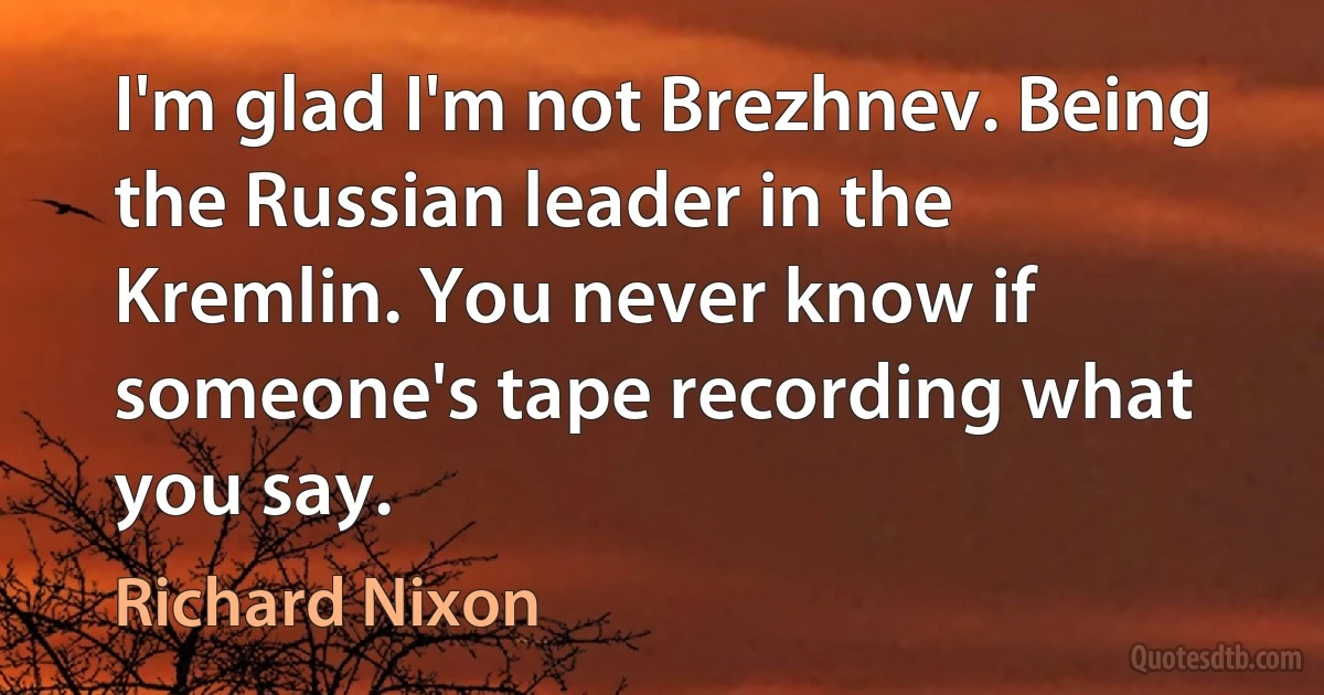 I'm glad I'm not Brezhnev. Being the Russian leader in the Kremlin. You never know if someone's tape recording what you say. (Richard Nixon)