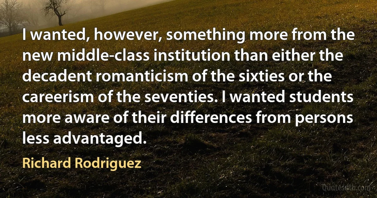 I wanted, however, something more from the new middle-class institution than either the decadent romanticism of the sixties or the careerism of the seventies. I wanted students more aware of their differences from persons less advantaged. (Richard Rodriguez)