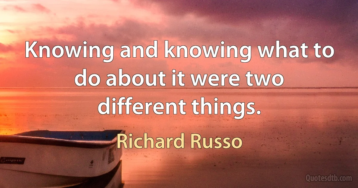 Knowing and knowing what to do about it were two different things. (Richard Russo)