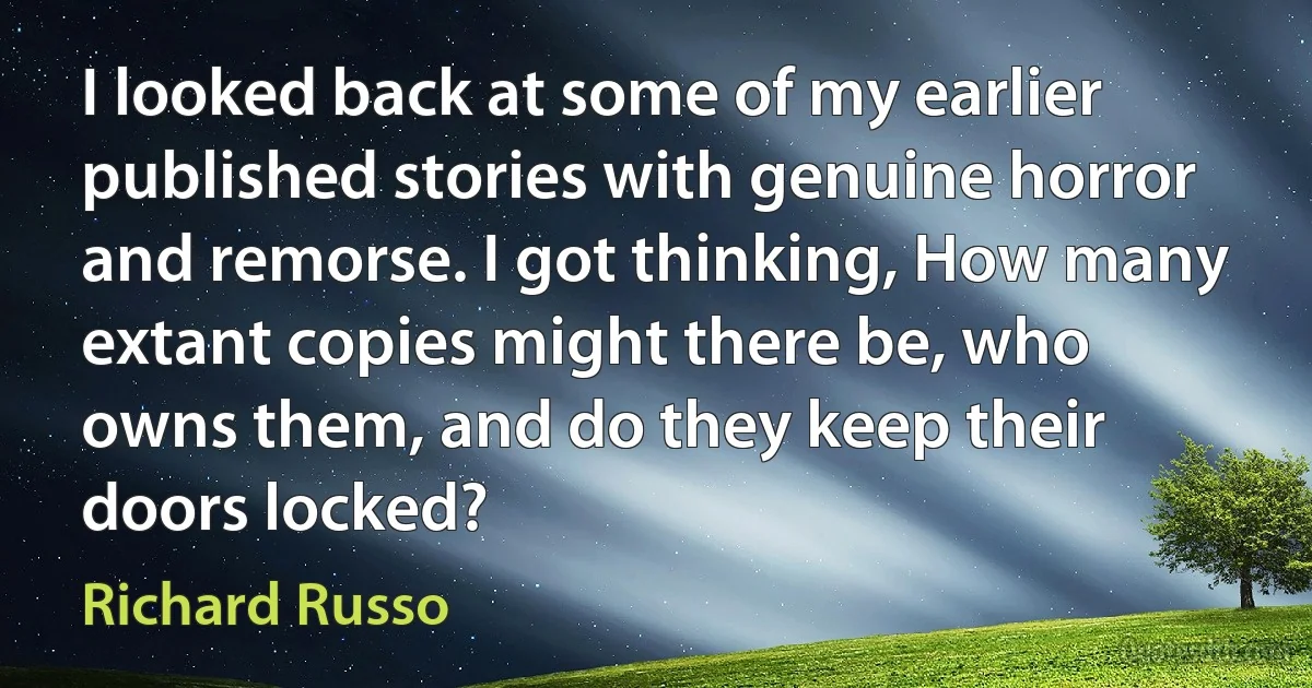 I looked back at some of my earlier published stories with genuine horror and remorse. I got thinking, How many extant copies might there be, who owns them, and do they keep their doors locked? (Richard Russo)