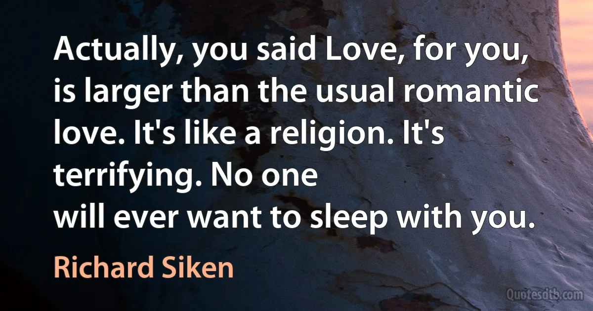 Actually, you said Love, for you,
is larger than the usual romantic love. It's like a religion. It's
terrifying. No one
will ever want to sleep with you. (Richard Siken)