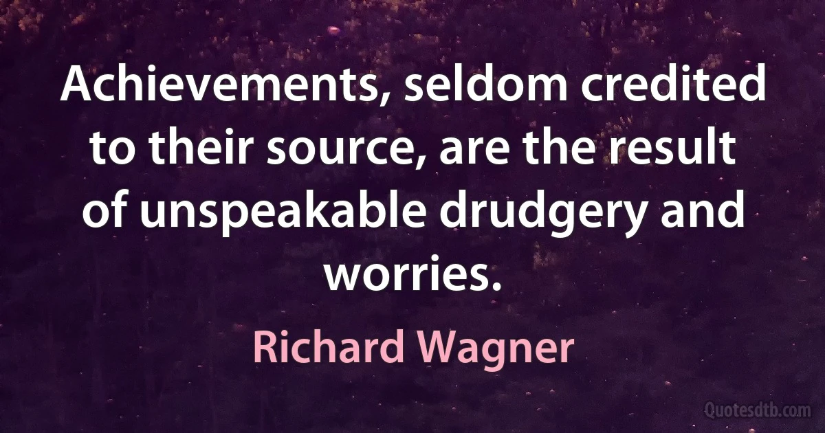 Achievements, seldom credited to their source, are the result of unspeakable drudgery and worries. (Richard Wagner)