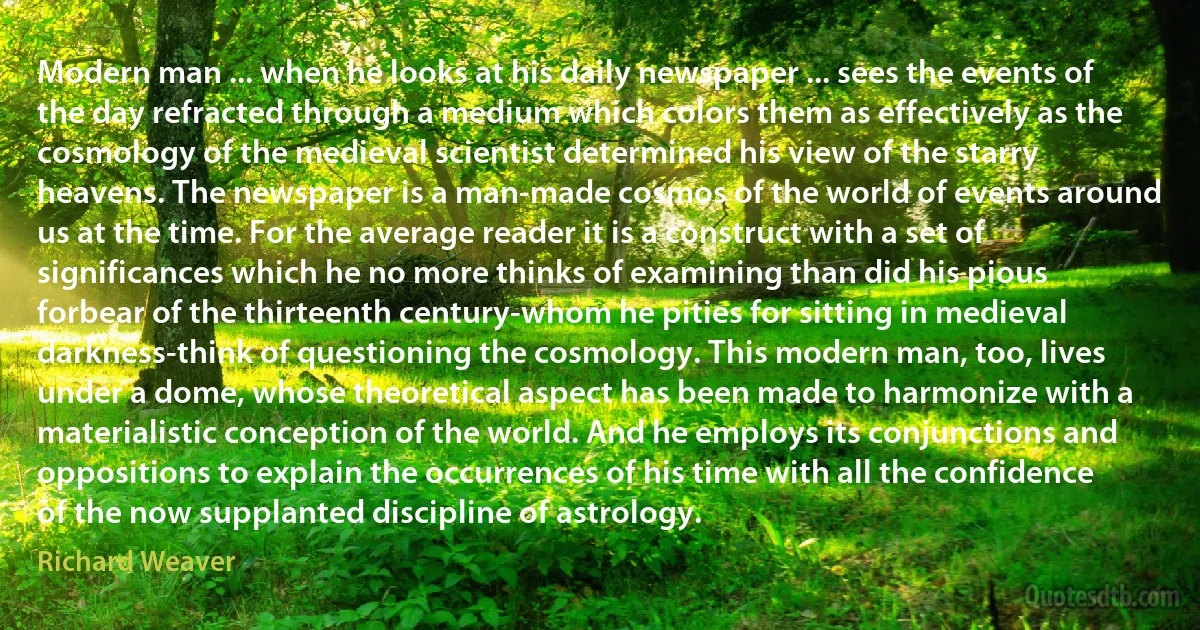 Modern man ... when he looks at his daily newspaper ... sees the events of the day refracted through a medium which colors them as effectively as the cosmology of the medieval scientist determined his view of the starry heavens. The newspaper is a man-made cosmos of the world of events around us at the time. For the average reader it is a construct with a set of significances which he no more thinks of examining than did his pious forbear of the thirteenth century-whom he pities for sitting in medieval darkness-think of questioning the cosmology. This modern man, too, lives under a dome, whose theoretical aspect has been made to harmonize with a materialistic conception of the world. And he employs its conjunctions and oppositions to explain the occurrences of his time with all the confidence of the now supplanted discipline of astrology. (Richard Weaver)