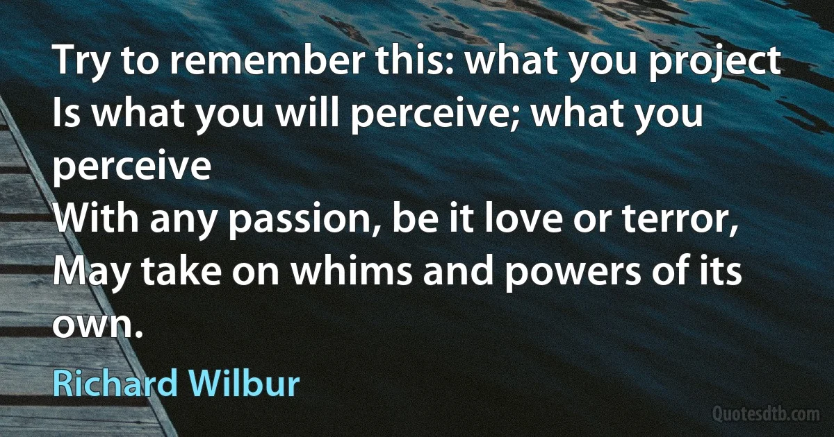 Try to remember this: what you project
Is what you will perceive; what you perceive
With any passion, be it love or terror,
May take on whims and powers of its own. (Richard Wilbur)