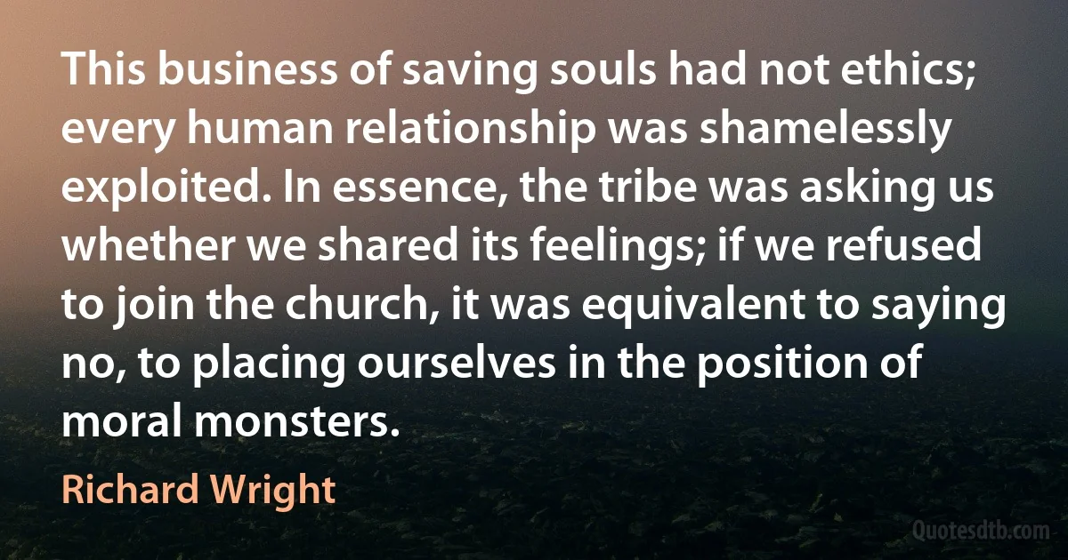 This business of saving souls had not ethics; every human relationship was shamelessly exploited. In essence, the tribe was asking us whether we shared its feelings; if we refused to join the church, it was equivalent to saying no, to placing ourselves in the position of moral monsters. (Richard Wright)