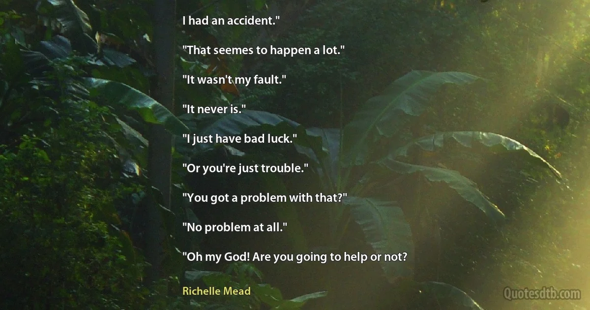 I had an accident."

"That seemes to happen a lot."

"It wasn't my fault."

"It never is."

"I just have bad luck."

"Or you're just trouble."

"You got a problem with that?"

"No problem at all."

"Oh my God! Are you going to help or not? (Richelle Mead)