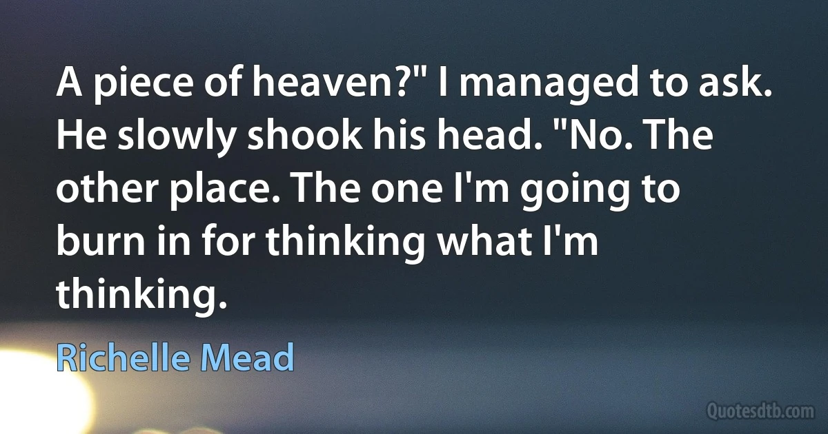 A piece of heaven?" I managed to ask.
He slowly shook his head. "No. The other place. The one I'm going to burn in for thinking what I'm thinking. (Richelle Mead)