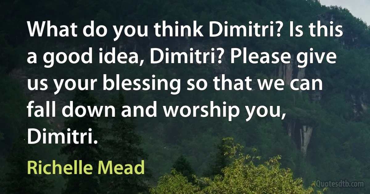 What do you think Dimitri? Is this a good idea, Dimitri? Please give us your blessing so that we can fall down and worship you, Dimitri. (Richelle Mead)