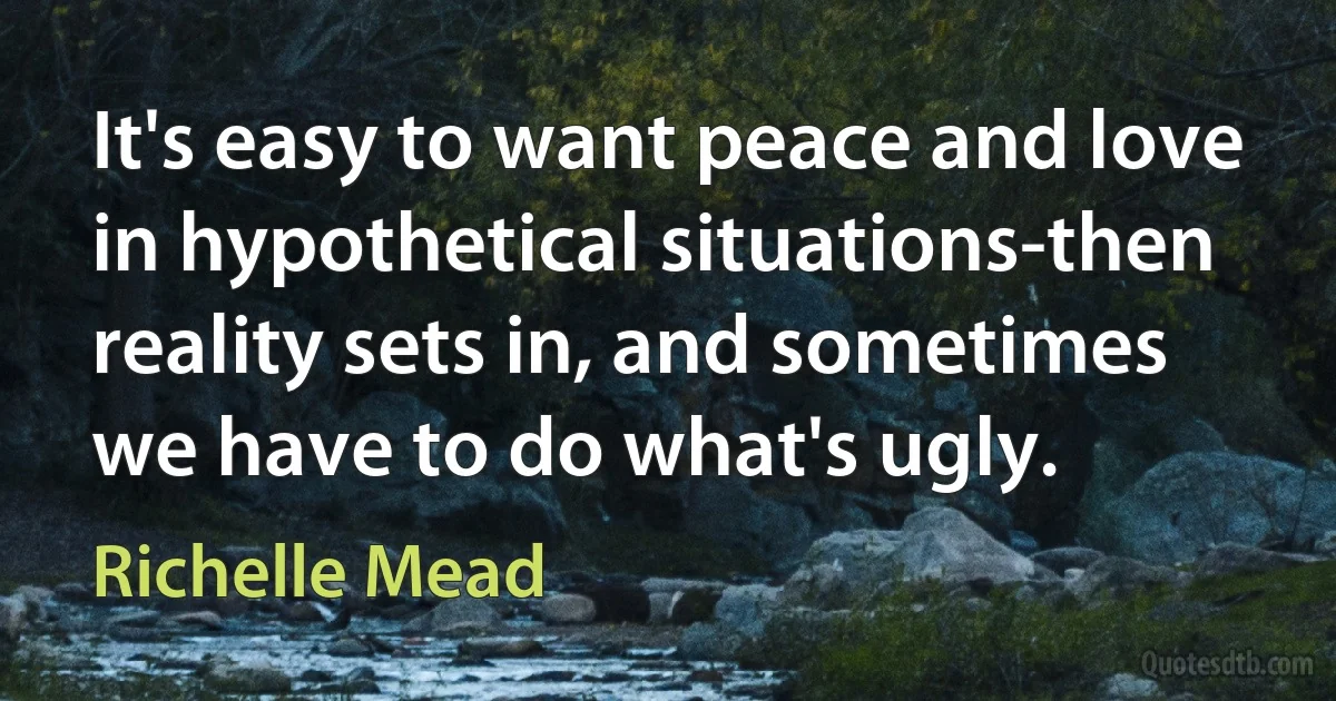 It's easy to want peace and love in hypothetical situations-then reality sets in, and sometimes we have to do what's ugly. (Richelle Mead)