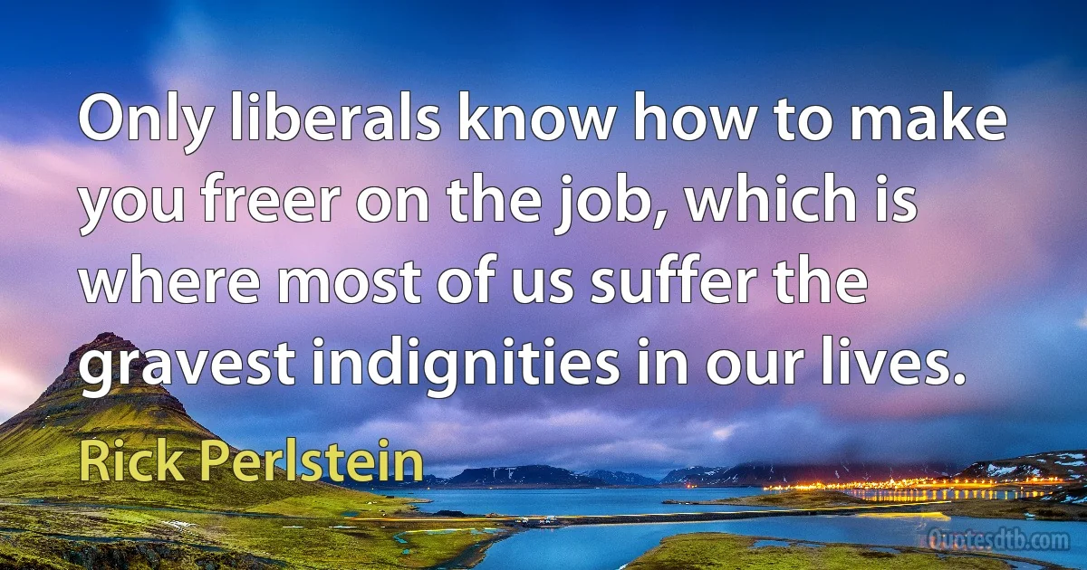 Only liberals know how to make you freer on the job, which is where most of us suffer the gravest indignities in our lives. (Rick Perlstein)