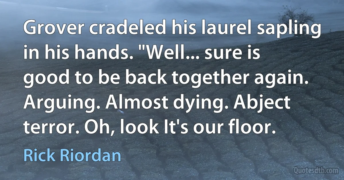 Grover cradeled his laurel sapling in his hands. "Well... sure is good to be back together again. Arguing. Almost dying. Abject terror. Oh, look It's our floor. (Rick Riordan)