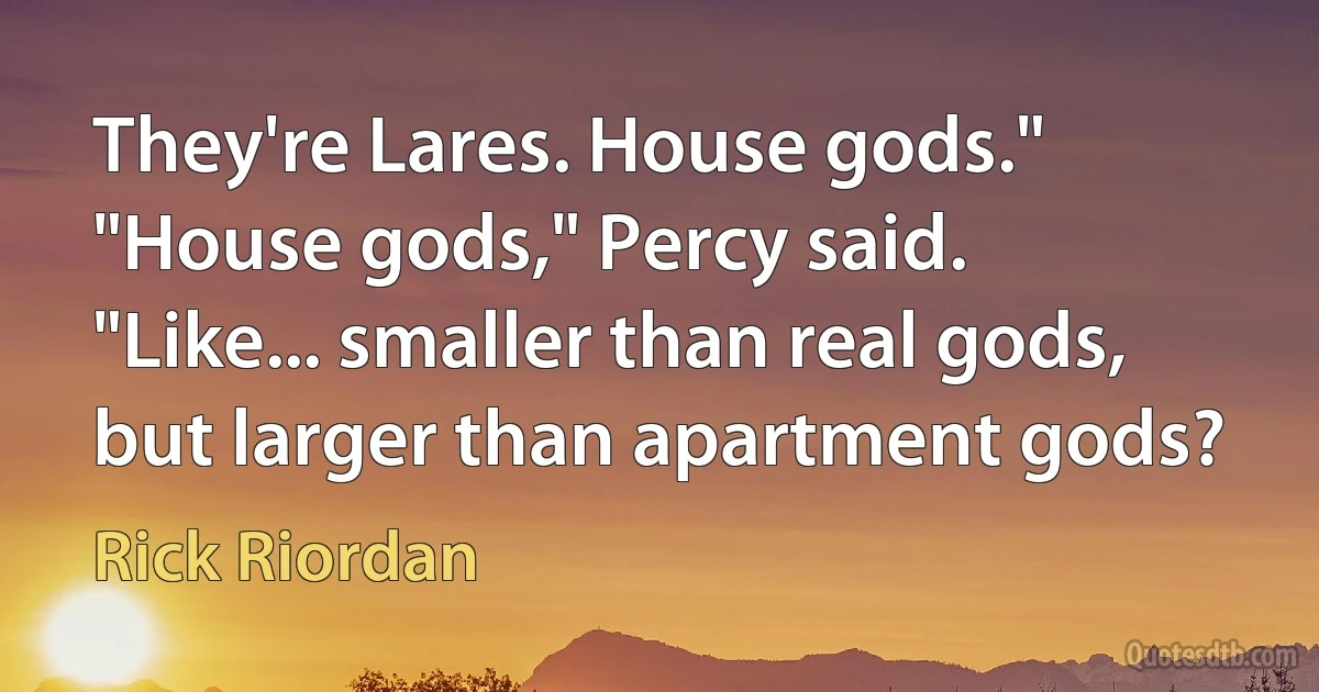 They're Lares. House gods."
"House gods," Percy said. "Like... smaller than real gods, but larger than apartment gods? (Rick Riordan)