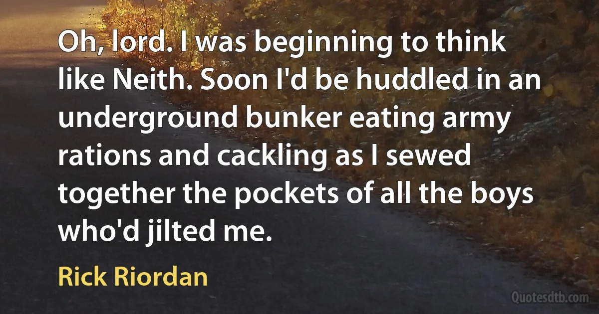 Oh, lord. I was beginning to think like Neith. Soon I'd be huddled in an underground bunker eating army rations and cackling as I sewed together the pockets of all the boys who'd jilted me. (Rick Riordan)