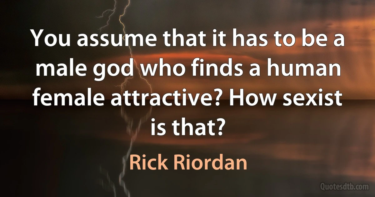 You assume that it has to be a male god who finds a human female attractive? How sexist is that? (Rick Riordan)